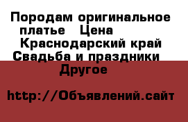 Породам оригинальное платье › Цена ­ 5 000 - Краснодарский край Свадьба и праздники » Другое   